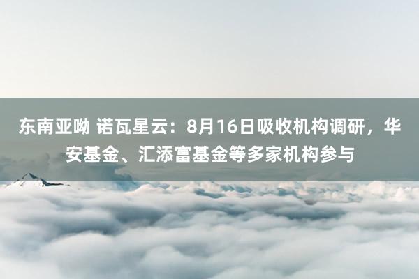 东南亚呦 诺瓦星云：8月16日吸收机构调研，华安基金、汇添富基金等多家机构参与