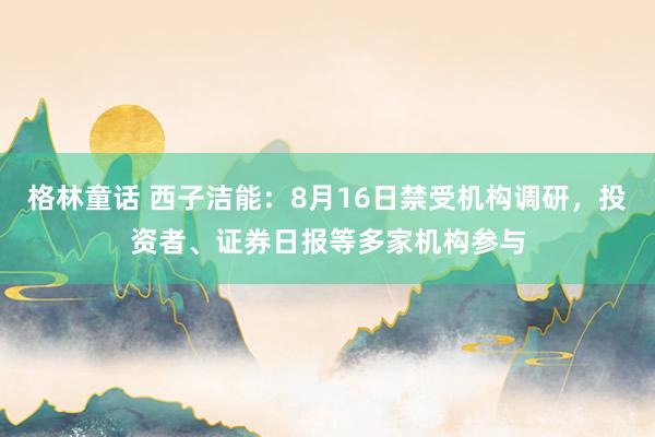 格林童话 西子洁能：8月16日禁受机构调研，投资者、证券日报等多家机构参与