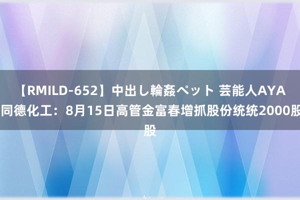 【RMILD-652】中出し輪姦ペット 芸能人AYA 同德化工：8月15日高管金富春增抓股份统统2000股