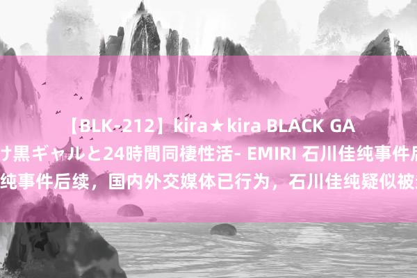 【BLK-212】kira★kira BLACK GAL レンタル痴女GAL-日焼け黒ギャルと24時間同棲性活- EMIRI 石川佳纯事件后续，国内外交媒体已行为，石川佳纯疑似被封，唯独看成曝光