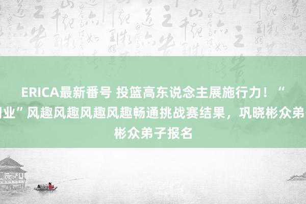 ERICA最新番号 投篮高东说念主展施行力！“与奥同业”风趣风趣风趣风趣畅通挑战赛结果，<a href=