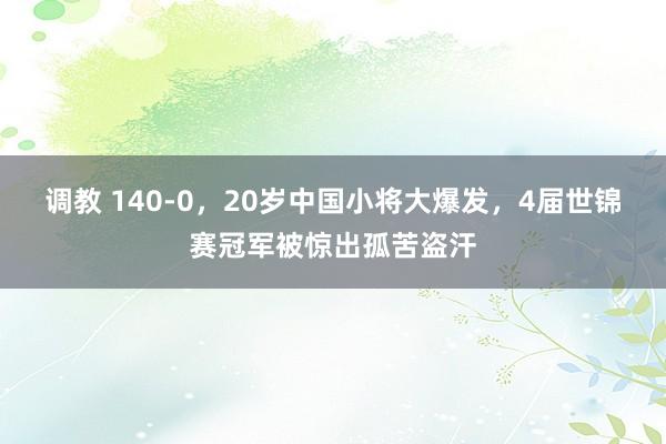 调教 140-0，20岁中国小将大爆发，4届世锦赛冠军被惊出孤苦盗汗