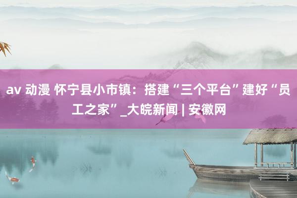 av 动漫 怀宁县小市镇：搭建“三个平台”建好“员工之家”_大皖新闻 | 安徽网