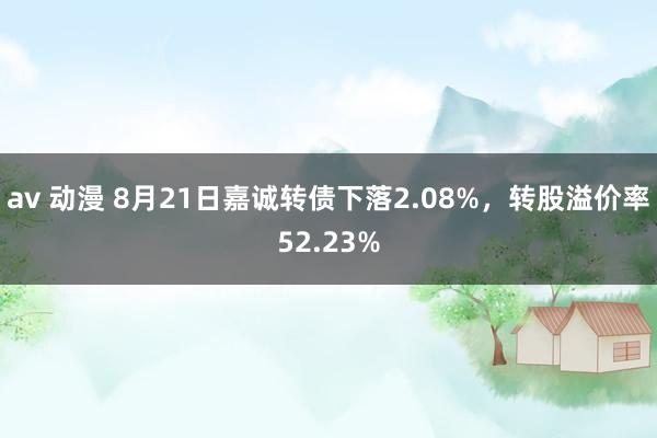 av 动漫 8月21日嘉诚转债下落2.08%，转股溢价率52.23%