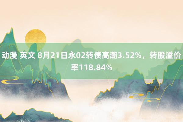 动漫 英文 8月21日永02转债高潮3.52%，转股溢价率118.84%