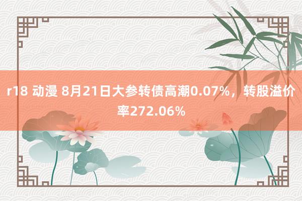 r18 动漫 8月21日大参转债高潮0.07%，转股溢价率272.06%