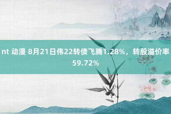 nt 动漫 8月21日伟22转债飞腾1.28%，转股溢价率59.72%