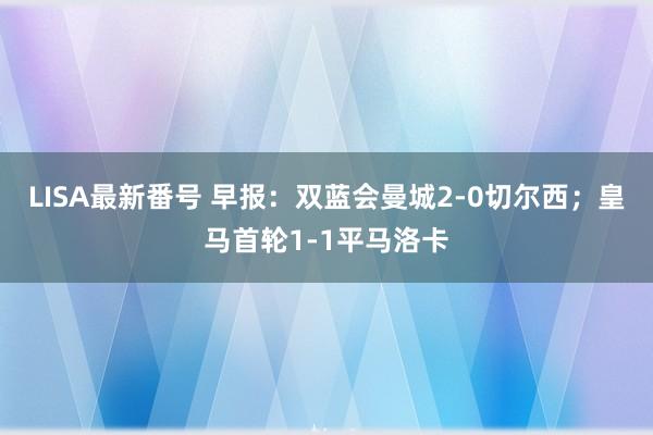 LISA最新番号 早报：双蓝会曼城2-0切尔西；皇马首轮1-1平马洛卡