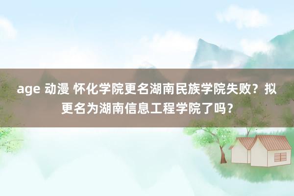 age 动漫 怀化学院更名湖南民族学院失败？拟更名为湖南信息工程学院了吗？