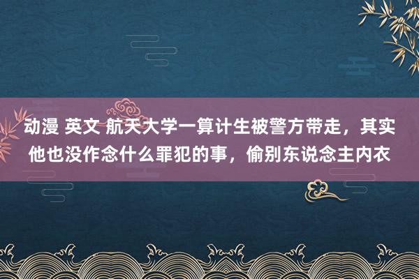 动漫 英文 航天大学一算计生被警方带走，其实他也没作念什么罪犯的事，偷别东说念主内衣