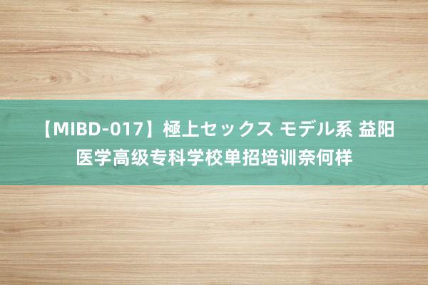 【MIBD-017】極上セックス モデル系 益阳医学高级专科学校单招培训奈何样