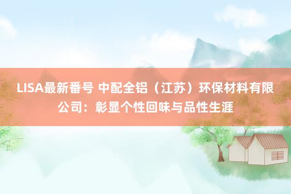 LISA最新番号 中配全铝（江苏）环保材料有限公司：彰显个性回味与品性生涯