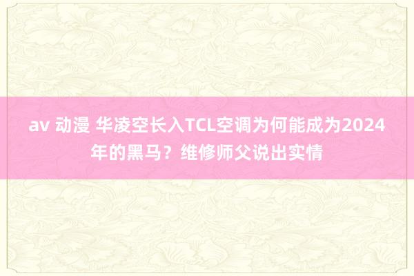 av 动漫 华凌空长入TCL空调为何能成为2024年的黑马？维修师父说出实情