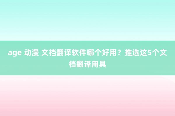 age 动漫 文档翻译软件哪个好用？推选这5个文档翻译用具