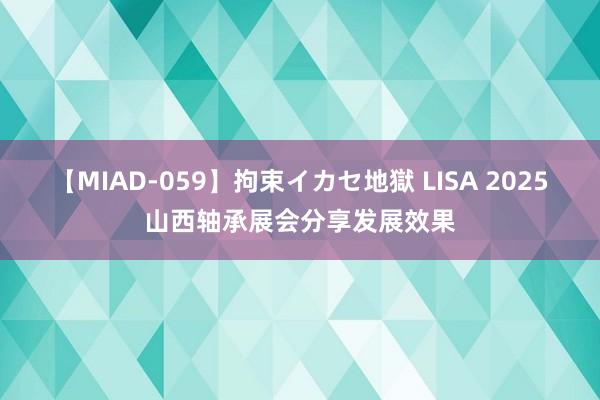 【MIAD-059】拘束イカセ地獄 LISA 2025山西轴承展会分享发展效果