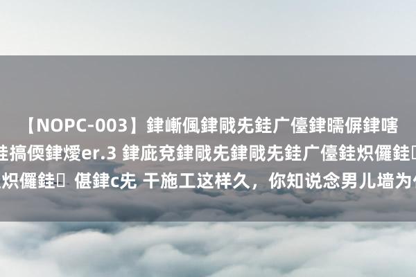 【NOPC-003】銉嶃偑銉戙兂銈广儓銉曘偋銉嗐偅銉冦偡銉ャ儫銉ャ兗銈搞偄銉燰er.3 銉庛兗銉戙兂銉戙兂銈广儓銈炽儸銈偡銉с兂 干施工这样久，你知说念男儿墙为什么叫“男儿墙”吗？