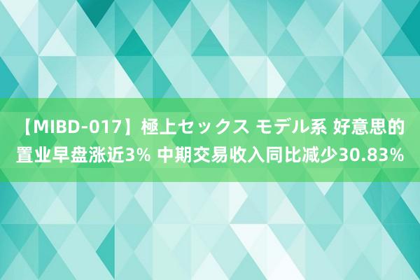 【MIBD-017】極上セックス モデル系 好意思的置业早盘涨近3% 中期交易收入同比减少30.83%