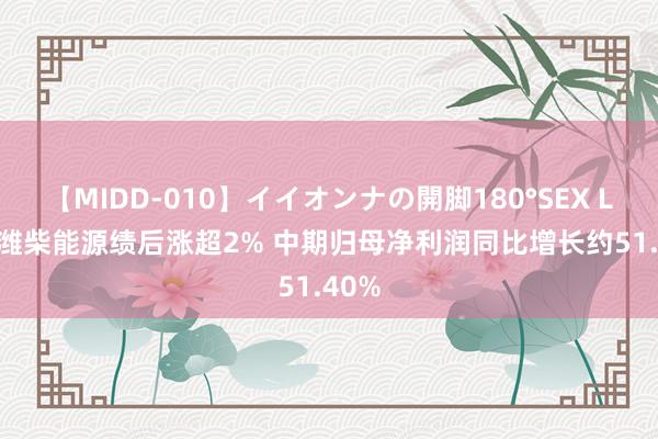 【MIDD-010】イイオンナの開脚180°SEX LISA 潍柴能源绩后涨超2% 中期归母净利润同比增长约51.40%