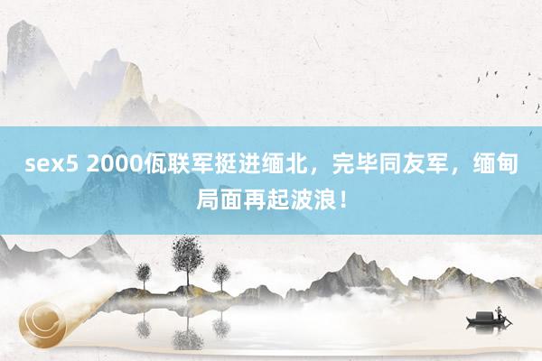 sex5 2000佤联军挺进缅北，完毕同友军，缅甸局面再起波浪！