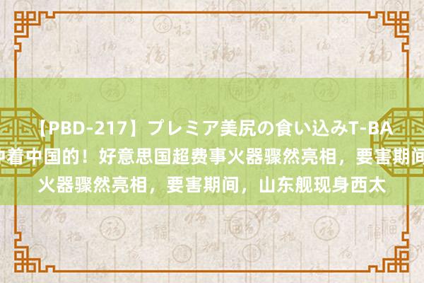 【PBD-217】プレミア美尻の食い込みT-BACK！8時間BEST 冲着中国的！好意思国超费事火器骤然亮相，要害期间，山东舰现身西太