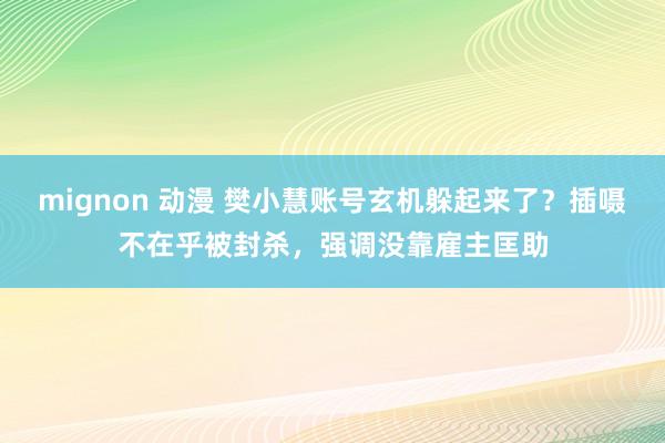 mignon 动漫 樊小慧账号玄机躲起来了？插嗫不在乎被封杀，强调没靠雇主匡助