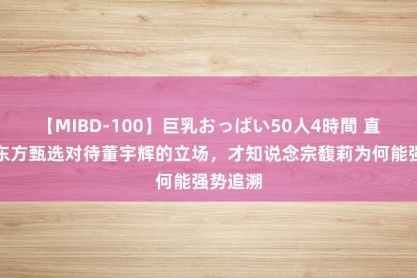 【MIBD-100】巨乳おっぱい50人4時間 直到看见东方甄选对待董宇辉的立场，才知说念宗馥莉为何能强势追溯