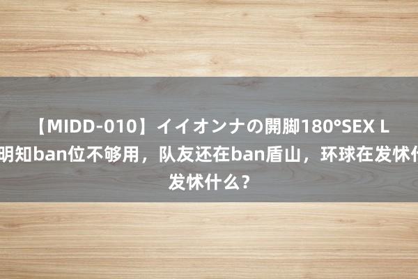 【MIDD-010】イイオンナの開脚180°SEX LISA 明知ban位不够用，队友还在ban盾山，环球在发怵什么？