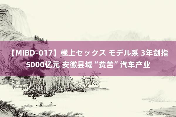 【MIBD-017】極上セックス モデル系 3年剑指5000亿元 安徽县域“贫苦”汽车产业