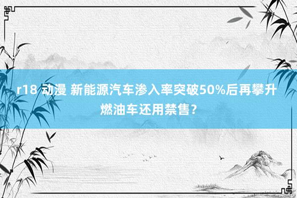 r18 动漫 新能源汽车渗入率突破50%后再攀升 燃油车还用禁售？