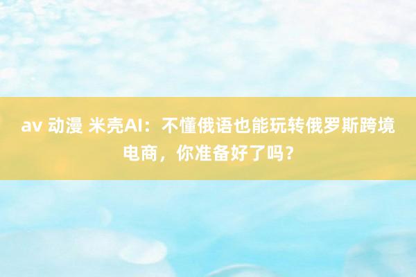 av 动漫 米壳AI：不懂俄语也能玩转俄罗斯跨境电商，你准备好了吗？