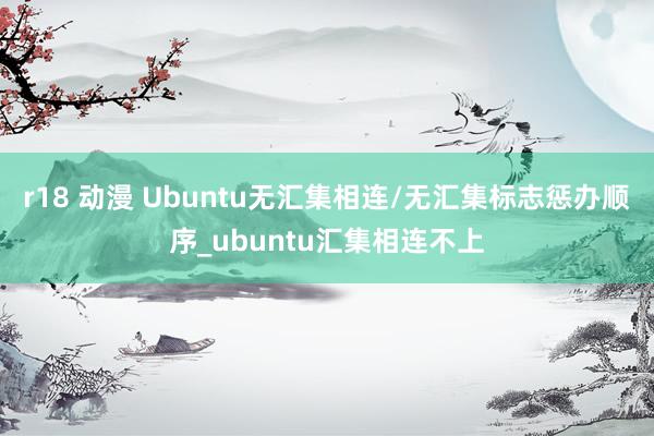 r18 动漫 Ubuntu无汇集相连/无汇集标志惩办顺序_ubuntu汇集相连不上