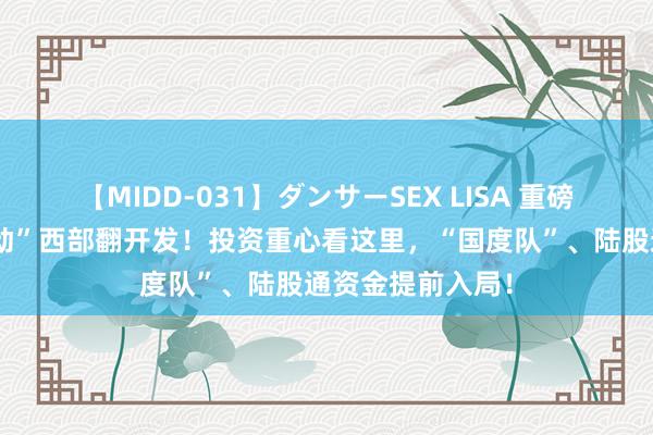 【MIDD-031】ダンサーSEX LISA 重磅文献“进一步推动”西部翻开发！投资重心看这里，“国度队”、陆股通资金提前入局！