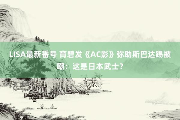 LISA最新番号 育碧发《AC影》弥助斯巴达踢被嘲：这是日本武士？