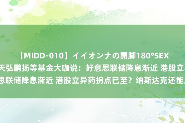 【MIDD-010】イイオンナの開脚180°SEX LISA 8月29日中原南边天弘鹏扬等基金大咖说：好意思联储降息渐近 港股立异药拐点已至？纳斯达克还能上车吗？