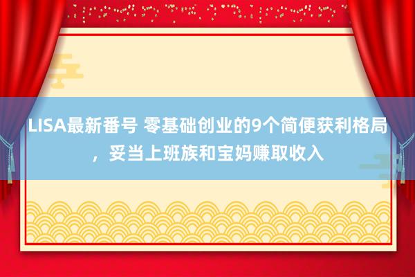 LISA最新番号 零基础创业的9个简便获利格局，妥当上班族和宝妈赚取收入