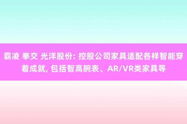 霸凌 拳交 光洋股份: 控股公司家具适配各样智能穿着成就， 包括智高腕表、AR/VR类家具等