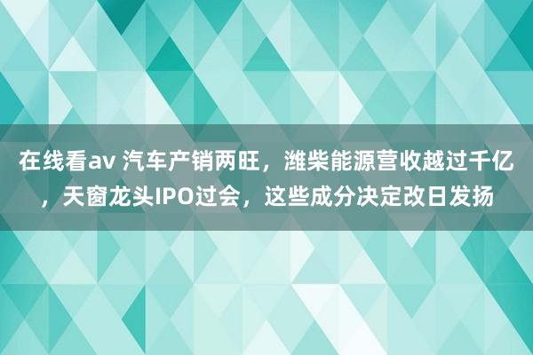 在线看av 汽车产销两旺，潍柴能源营收越过千亿，天窗龙头IPO过会，这些成分决定改日发扬