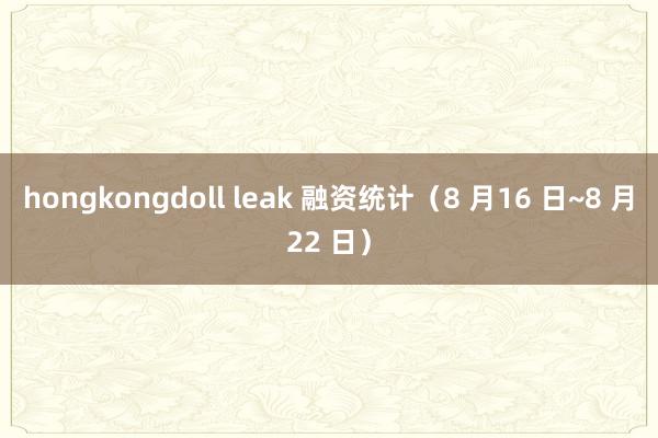 hongkongdoll leak 融资统计（8 月16 日~8 月22 日）