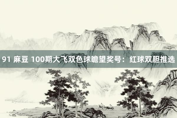 91 麻豆 100期大飞双色球瞻望奖号：红球双胆推选