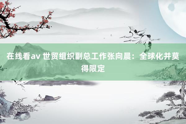 在线看av 世贸组织副总工作张向晨：全球化并莫得限定