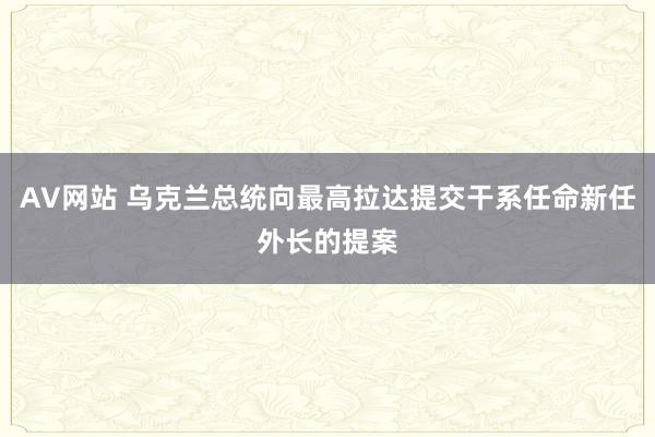 AV网站 乌克兰总统向最高拉达提交干系任命新任外长的提案