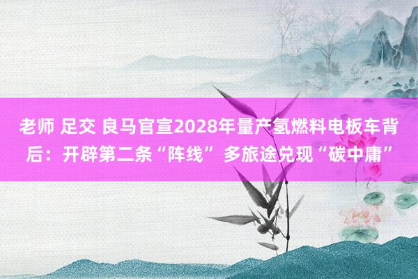 老师 足交 良马官宣2028年量产氢燃料电板车背后：开辟第二条“阵线” 多旅途兑现“碳中庸”