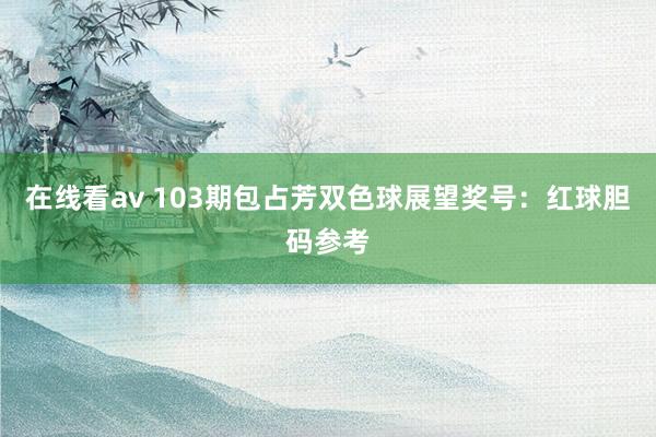 在线看av 103期包占芳双色球展望奖号：红球胆码参考