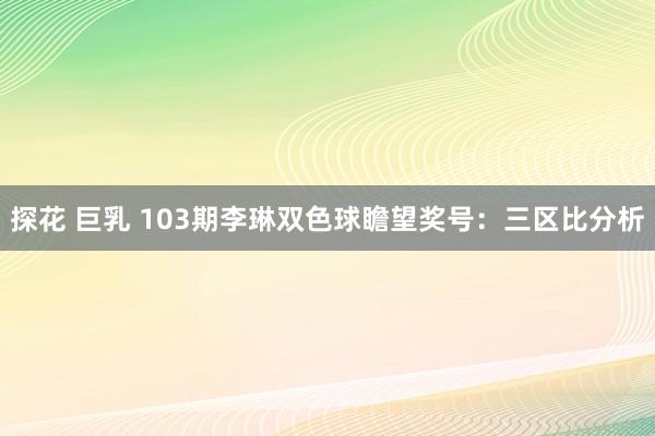 探花 巨乳 103期李琳双色球瞻望奖号：三区比分析