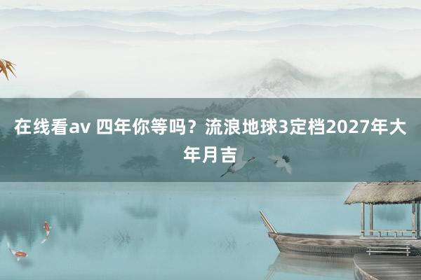 在线看av 四年你等吗？流浪地球3定档2027年大年月吉