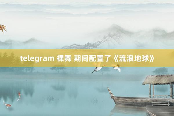 telegram 裸舞 期间配置了《流浪地球》