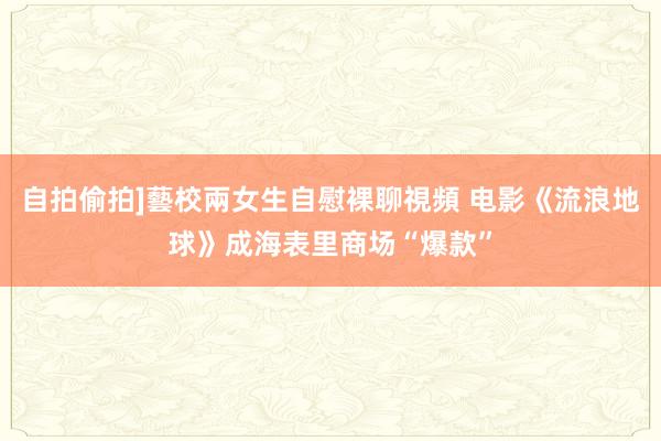 自拍偷拍]藝校兩女生自慰裸聊視頻 电影《流浪地球》成海表里商场“爆款”