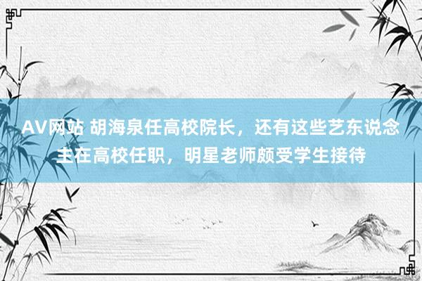 AV网站 胡海泉任高校院长，还有这些艺东说念主在高校任职，明星老师颇受学生接待