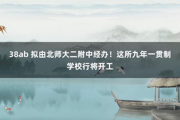 38ab 拟由北师大二附中经办！这所九年一贯制学校行将开工