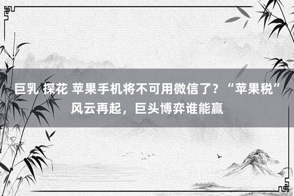 巨乳 探花 苹果手机将不可用微信了？“苹果税”风云再起，巨头博弈谁能赢